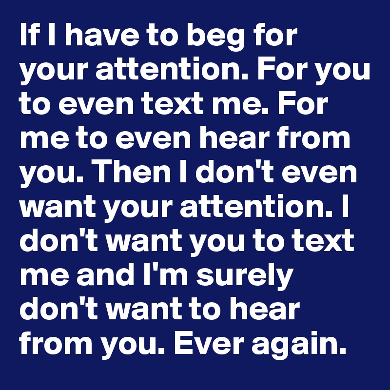 If I have to beg for your attention. For you to even text me. For me to even hear from you. Then I don't even want your attention. I don't want you to text me and I'm surely don't want to hear from you. Ever again. 