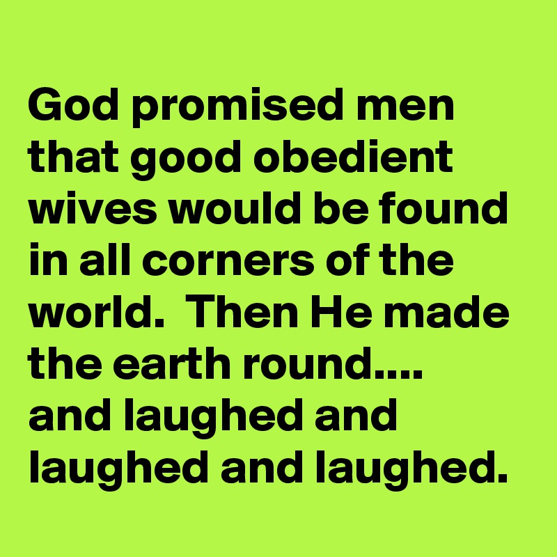 
God promised men that good obedient wives would be found in all corners of the world.  Then He made the earth round....
and laughed and laughed and laughed.