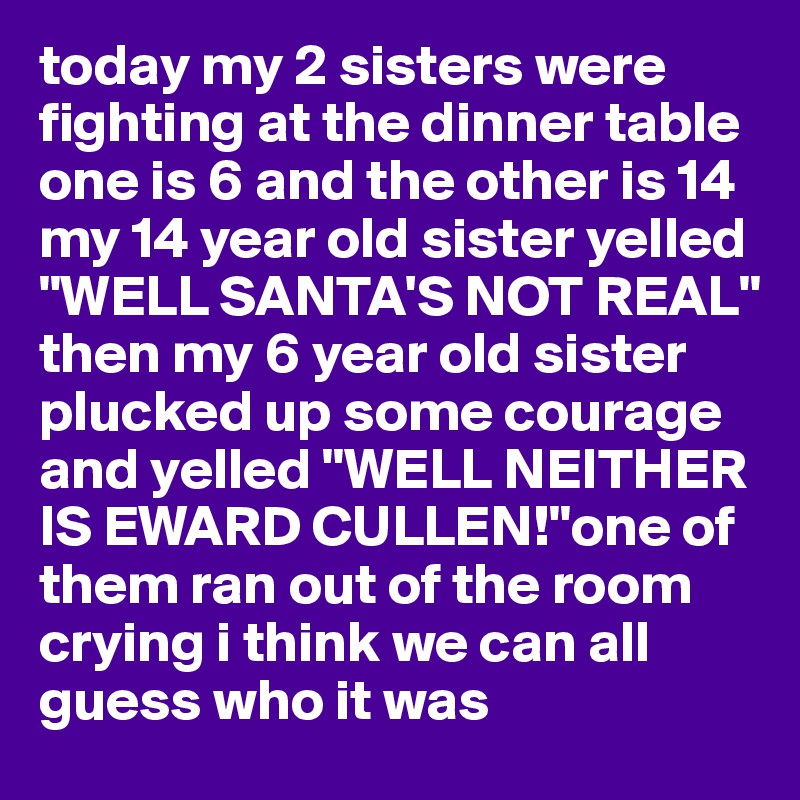 today my 2 sisters were fighting at the dinner table one is 6 and the other is 14 my 14 year old sister yelled "WELL SANTA'S NOT REAL" then my 6 year old sister plucked up some courage and yelled "WELL NEITHER IS EWARD CULLEN!"one of them ran out of the room crying i think we can all guess who it was