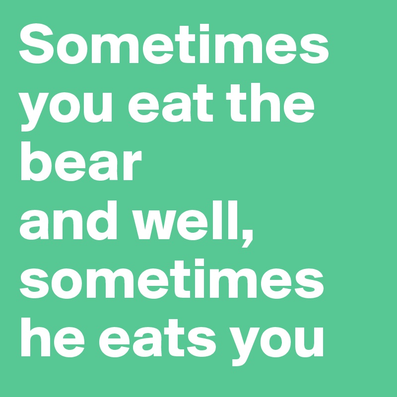 Sometimes you eat the bear 
and well, sometimes he eats you