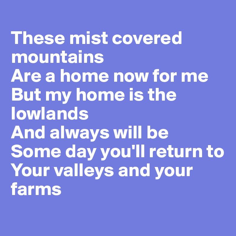 
These mist covered mountains
Are a home now for me
But my home is the lowlands
And always will be
Some day you'll return to
Your valleys and your farms
