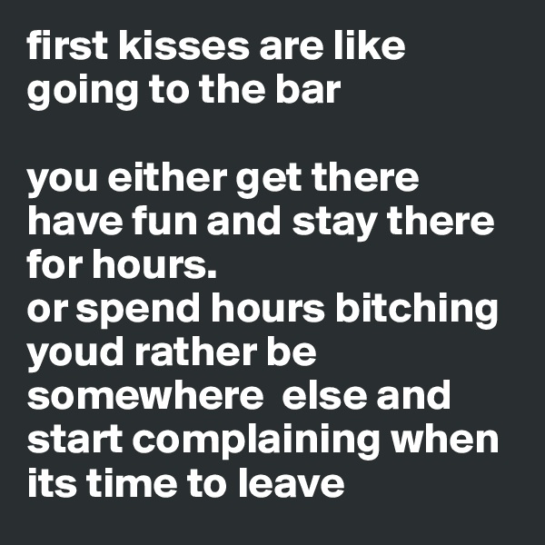 first kisses are like going to the bar

you either get there have fun and stay there for hours.
or spend hours bitching youd rather be  somewhere  else and start complaining when its time to leave