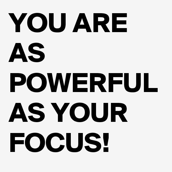 YOU ARE AS POWERFUL AS YOUR FOCUS!