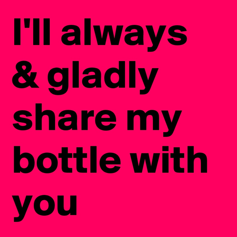 I'll always & gladly share my bottle with you