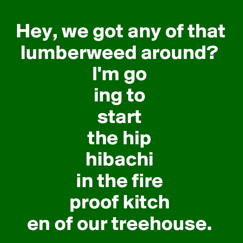 Hey, we got any of that lumberweed around? I'm go
ing to
start
the hip
hibachi
in the fire
proof kitch
en of our treehouse.