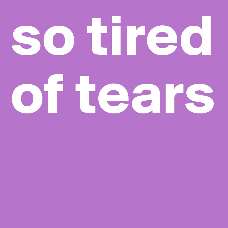 so tired of tears