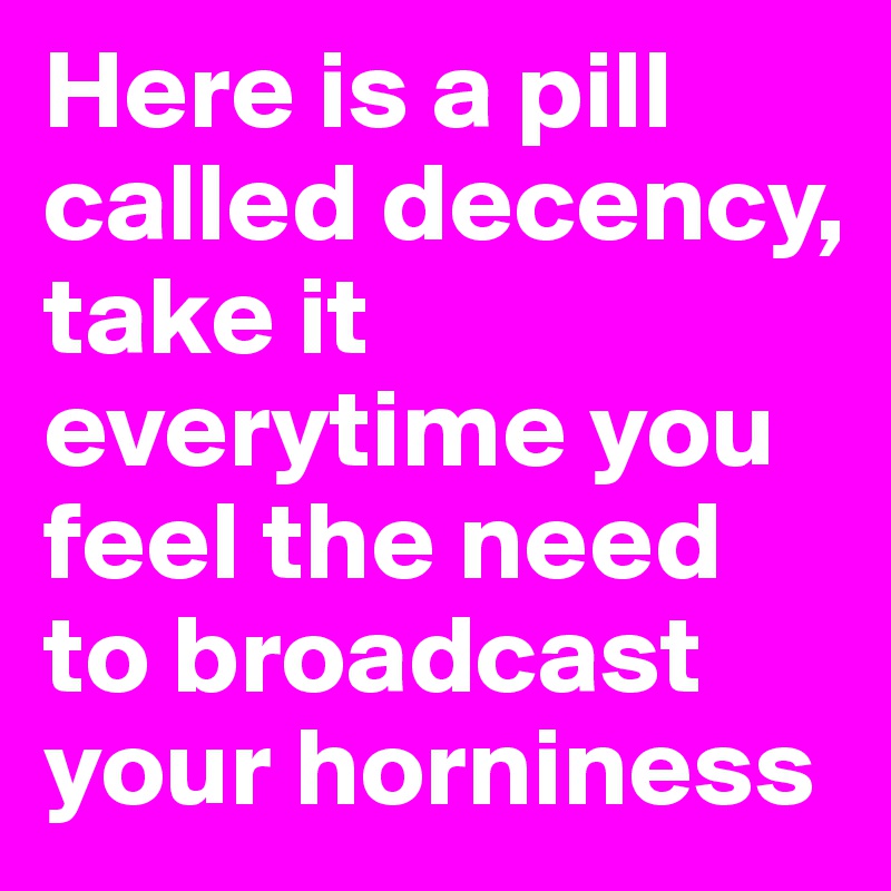 Here is a pill called decency, take it everytime you feel the need to broadcast your horniness