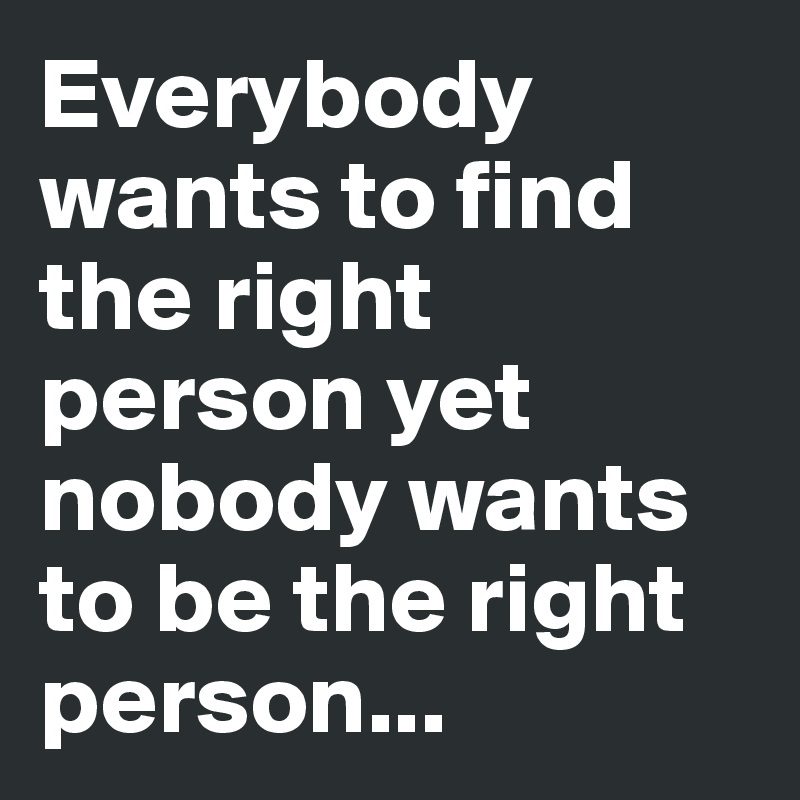 Everybody wants to find the right person yet nobody wants to be the right person...