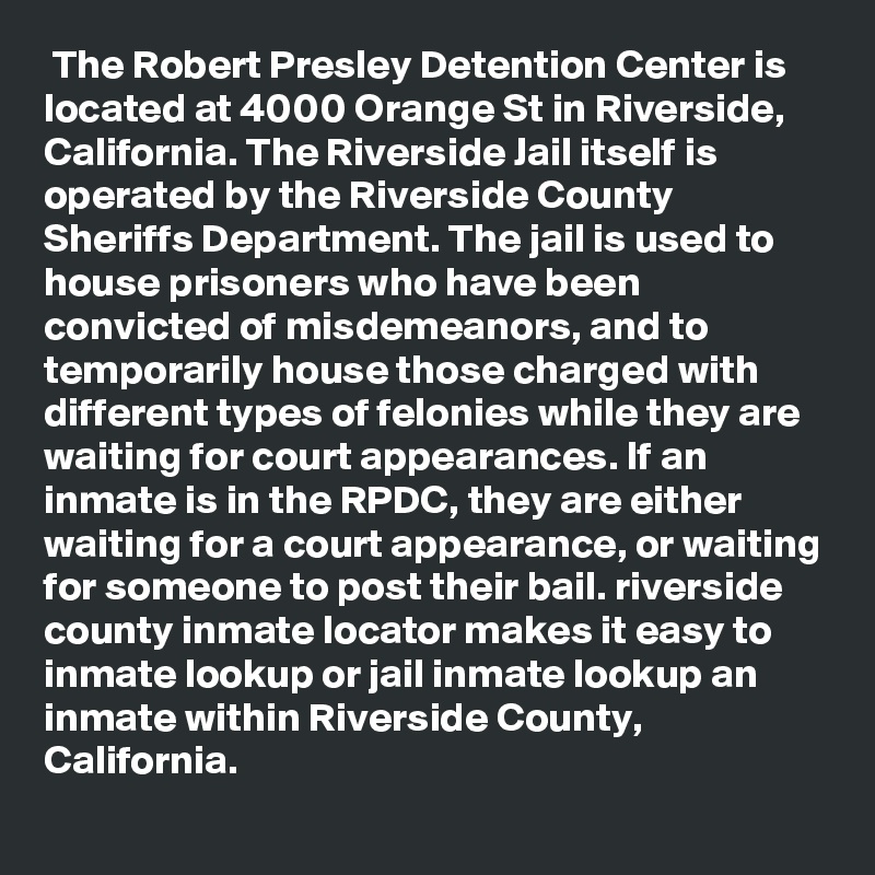  The Robert Presley Detention Center is located at 4000 Orange St in Riverside, California. The Riverside Jail itself is operated by the Riverside County Sheriffs Department. The jail is used to house prisoners who have been convicted of misdemeanors, and to temporarily house those charged with different types of felonies while they are waiting for court appearances. If an inmate is in the RPDC, they are either waiting for a court appearance, or waiting for someone to post their bail. riverside county inmate locator makes it easy to inmate lookup or jail inmate lookup an inmate within Riverside County, California.
