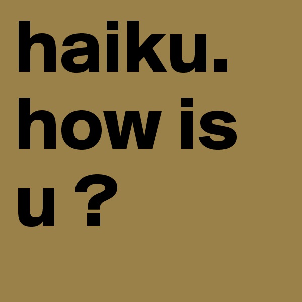 haiku. how is u ?  