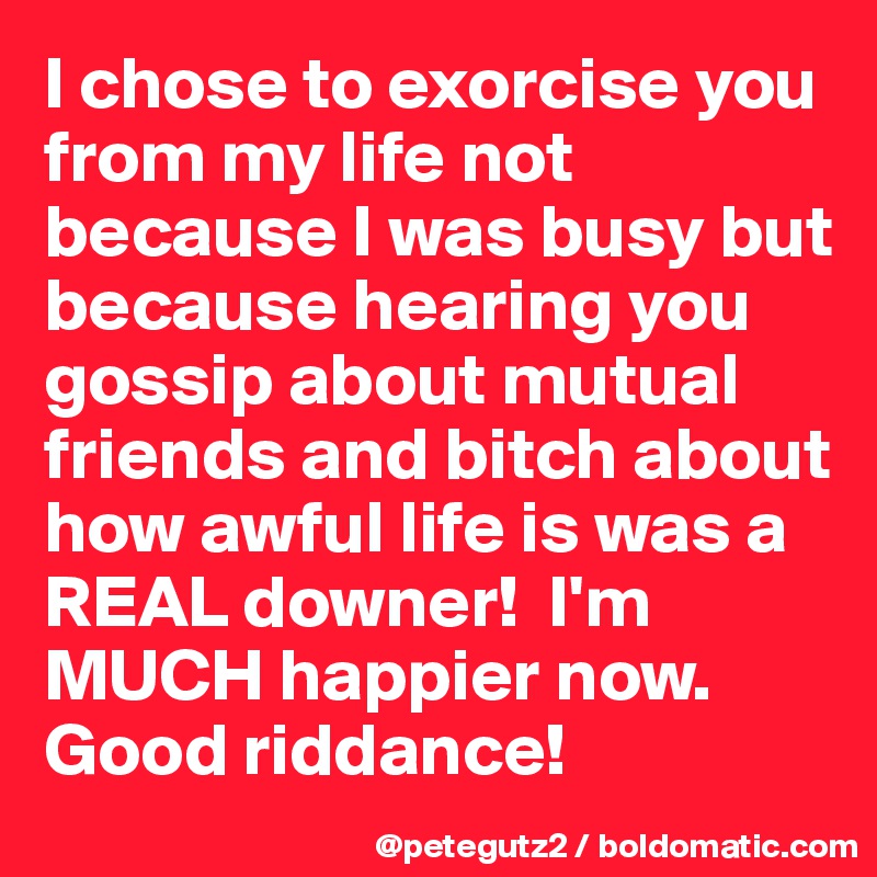 I chose to exorcise you from my life not because I was busy but because hearing you gossip about mutual friends and bitch about how awful life is was a REAL downer!  I'm MUCH happier now. Good riddance!