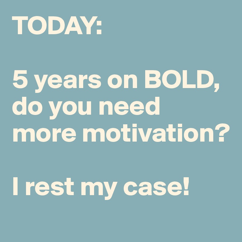TODAY:

5 years on BOLD, do you need more motivation?

I rest my case!