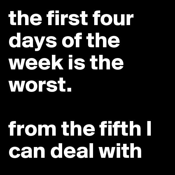 the first four days of the week is the worst.

from the fifth I can deal with
