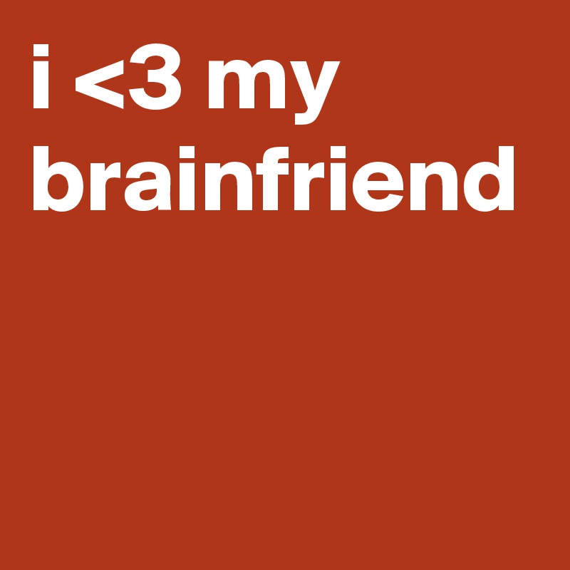i <3 my brainfriend
