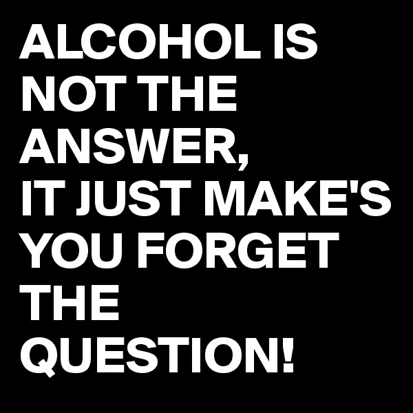 ALCOHOL IS NOT THE ANSWER,
IT JUST MAKE'S YOU FORGET THE QUESTION!