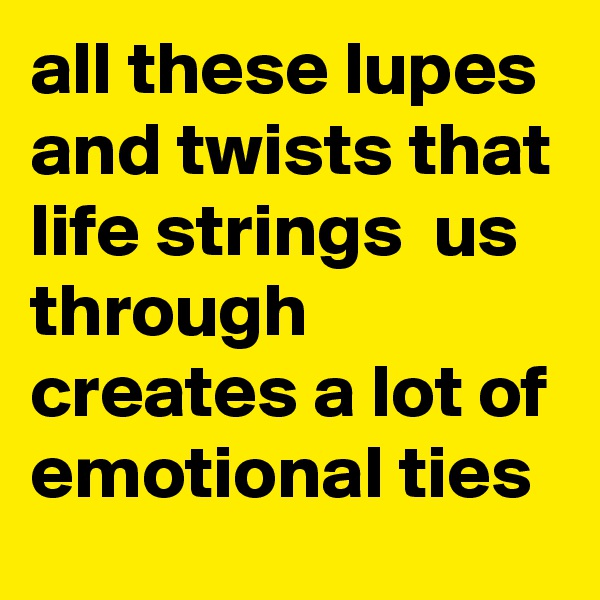 all these lupes and twists that life strings  us through creates a lot of emotional ties