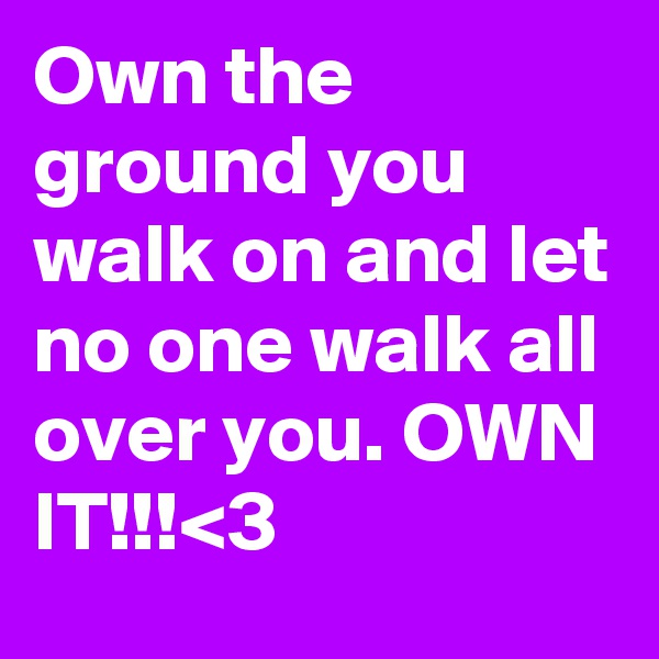 Own the ground you walk on and let no one walk all over you. OWN IT!!!<3