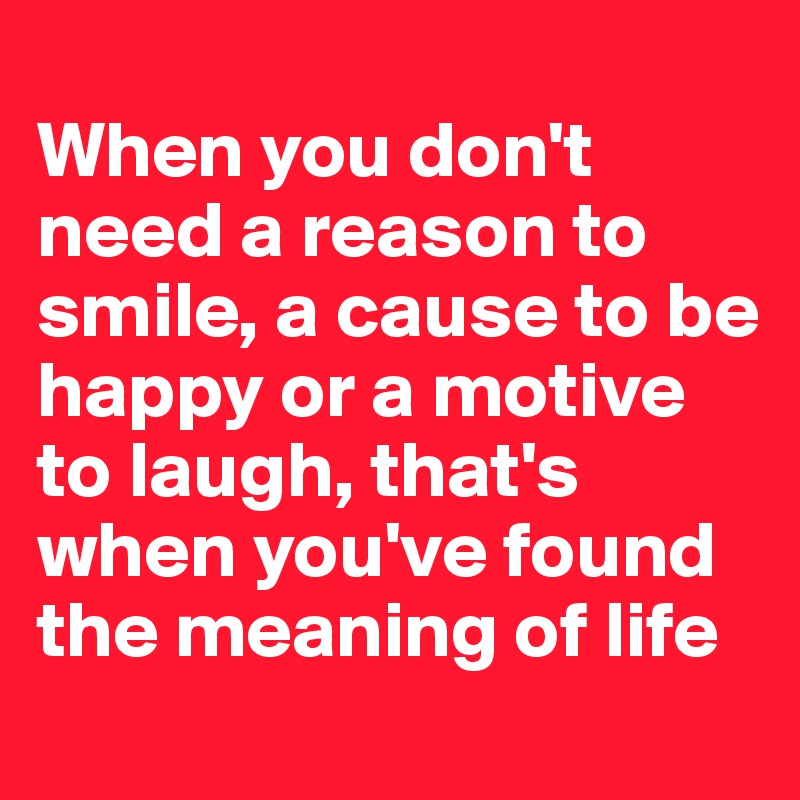 
When you don't need a reason to smile, a cause to be happy or a motive to laugh, that's when you've found the meaning of life