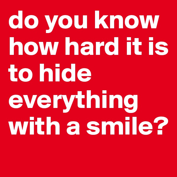 do you know how hard it is to hide everything with a smile?     