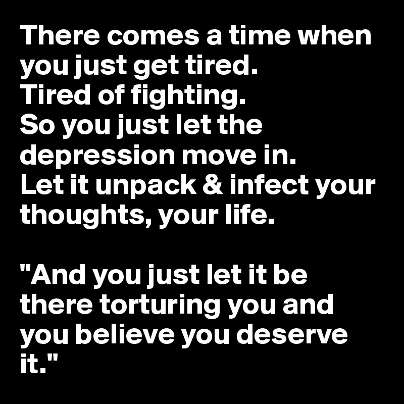There comes a time when you just get tired.
Tired of fighting. 
So you just let the depression move in.
Let it unpack & infect your thoughts, your life.

"And you just let it be there torturing you and you believe you deserve it."