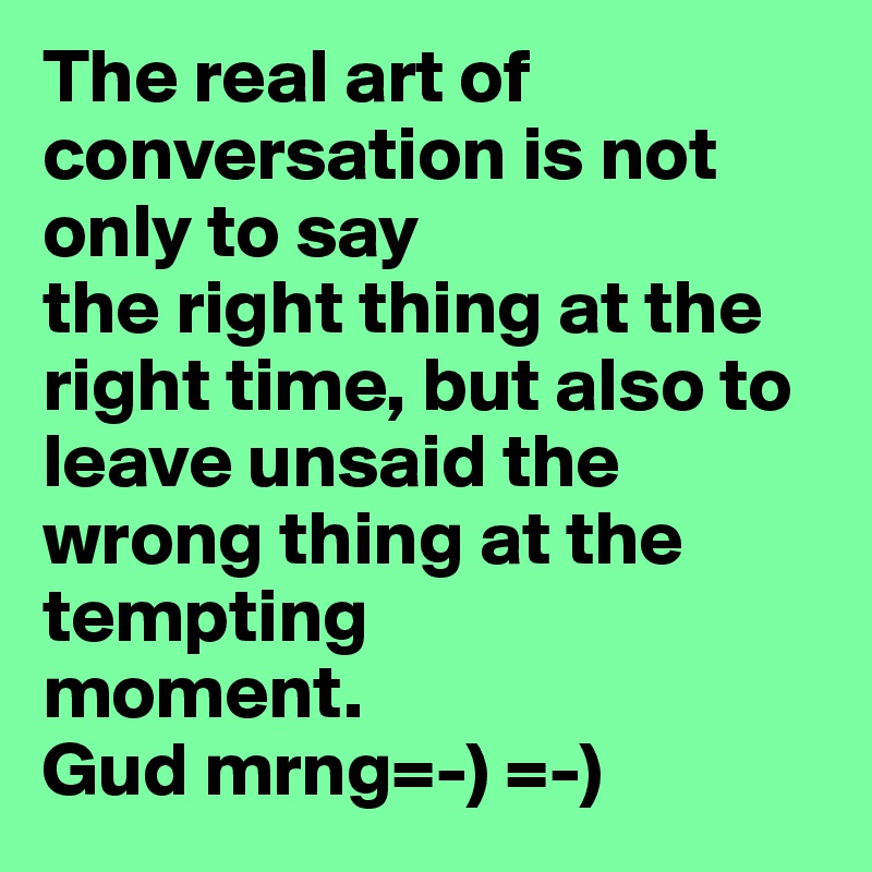 The real art of conversation is not only to say
the right thing at the right time, but also to
leave unsaid the wrong thing at the tempting
moment.
Gud mrng=-) =-) 