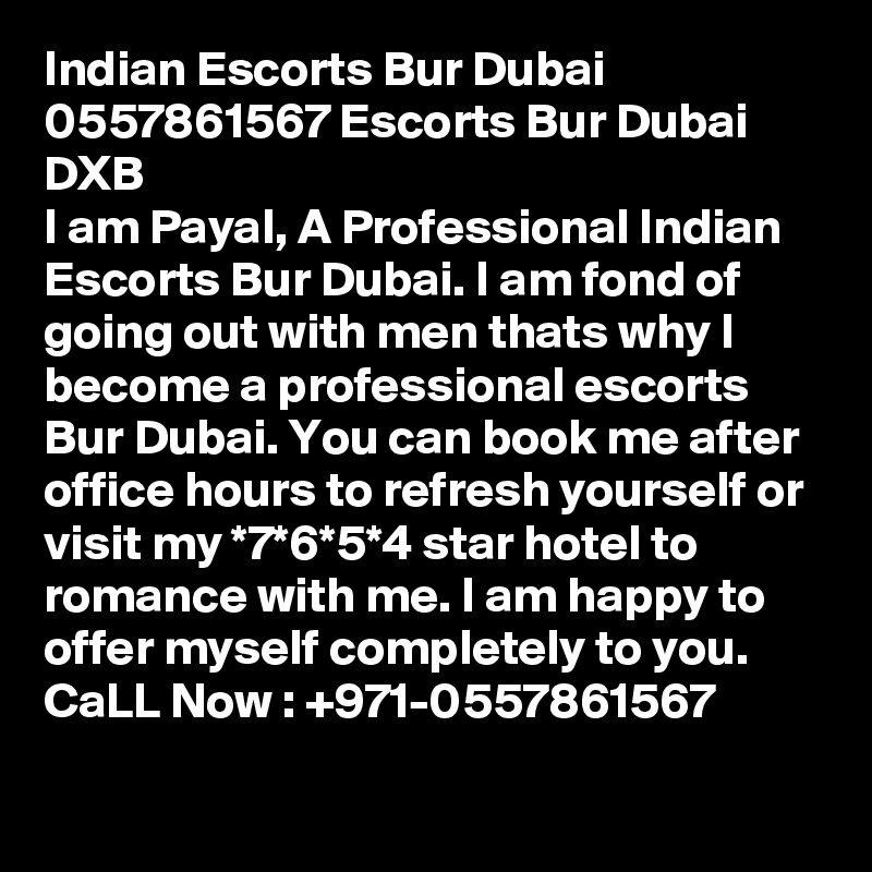 Indian Escorts Bur Dubai 0557861567 Escorts Bur Dubai DXB
I am Payal, A Professional Indian Escorts Bur Dubai. I am fond of going out with men thats why I become a professional escorts Bur Dubai. You can book me after office hours to refresh yourself or visit my *7*6*5*4 star hotel to romance with me. I am happy to offer myself completely to you. CaLL Now : +971-0557861567
