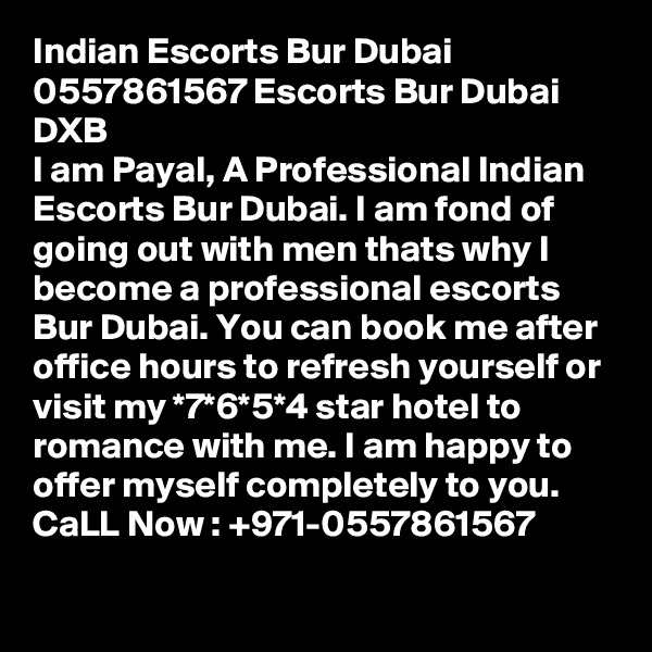 Indian Escorts Bur Dubai 0557861567 Escorts Bur Dubai DXB
I am Payal, A Professional Indian Escorts Bur Dubai. I am fond of going out with men thats why I become a professional escorts Bur Dubai. You can book me after office hours to refresh yourself or visit my *7*6*5*4 star hotel to romance with me. I am happy to offer myself completely to you. CaLL Now : +971-0557861567
