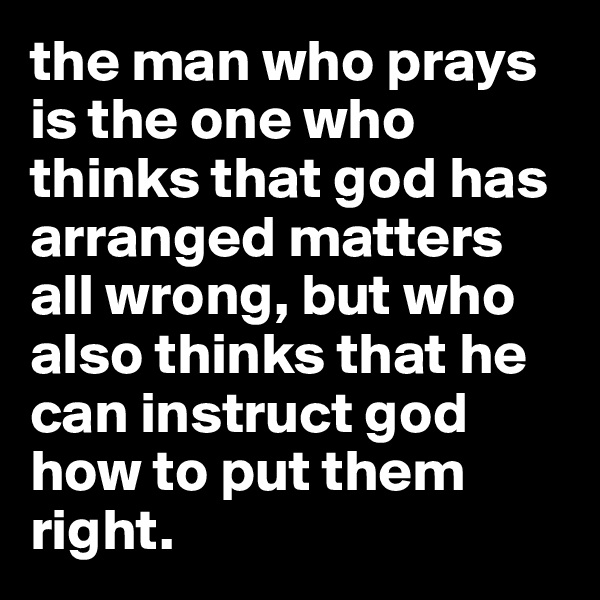 the man who prays is the one who thinks that god has arranged matters all wrong, but who also thinks that he can instruct god how to put them right.