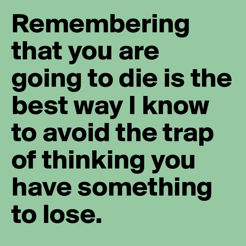 Remembering that you are going to die is the best way I know to avoid the trap of thinking you have something to lose.