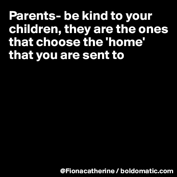 Parents- be kind to your 
children, they are the ones
that choose the 'home' 
that you are sent to







