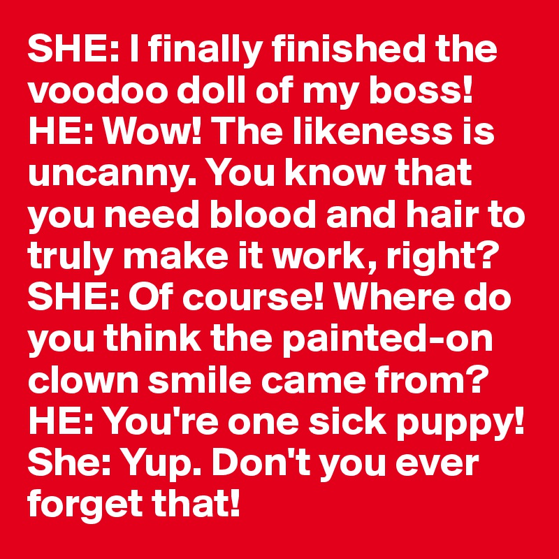 SHE: I finally finished the voodoo doll of my boss!
HE: Wow! The likeness is uncanny. You know that you need blood and hair to truly make it work, right?
SHE: Of course! Where do you think the painted-on clown smile came from?
HE: You're one sick puppy!
She: Yup. Don't you ever forget that!