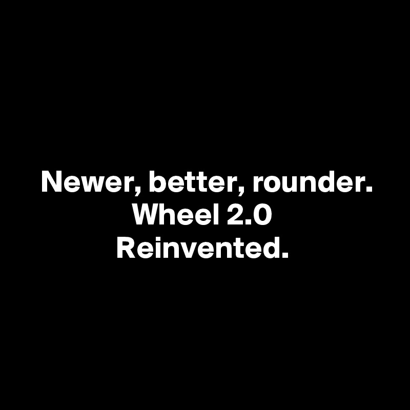 



Newer, better, rounder.
Wheel 2.0
Reinvented.



