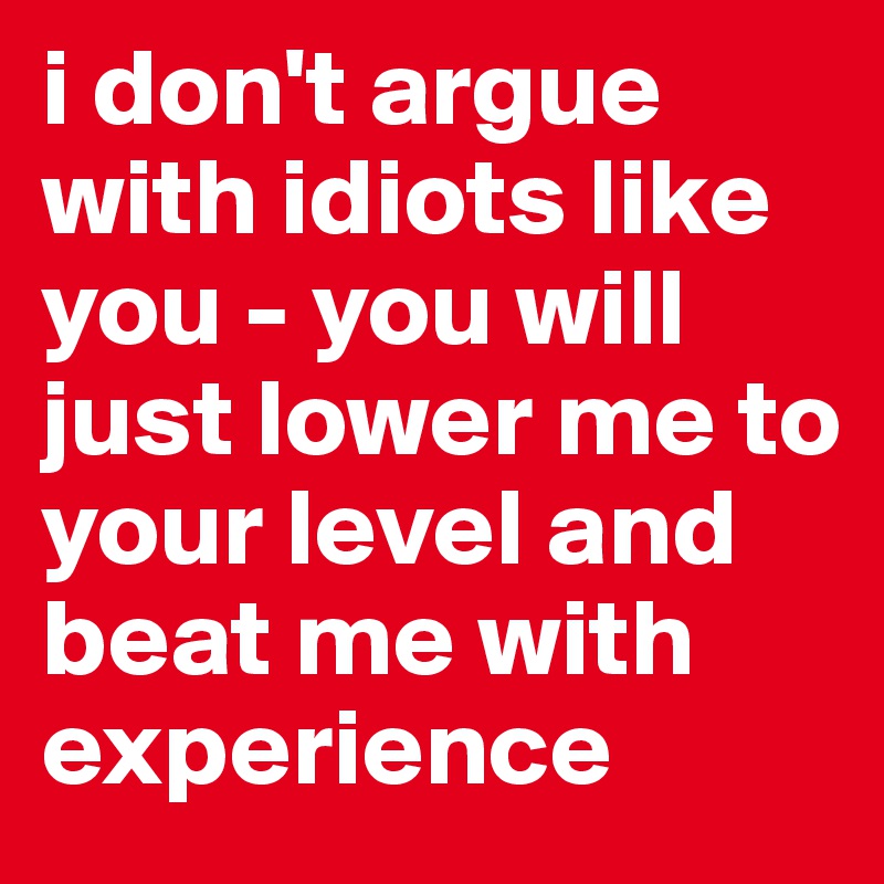 i don't argue with idiots like you - you will just lower me to your level and beat me with experience