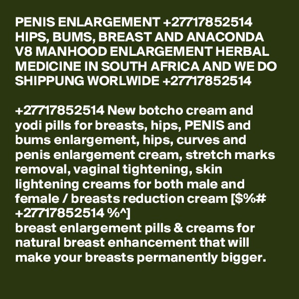 PENIS ENLARGEMENT +27717852514 HIPS, BUMS, BREAST AND ANACONDA V8 MANHOOD ENLARGEMENT HERBAL MEDICINE IN SOUTH AFRICA AND WE DO SHIPPUNG WORLWIDE +27717852514 

+27717852514 New botcho cream and yodi pills for breasts, hips, PENIS and bums enlargement, hips, curves and penis enlargement cream, stretch marks removal, vaginal tightening, skin lightening creams for both male and female / breasts reduction cream [$%# +27717852514 %^]
breast enlargement pills & creams for natural breast enhancement that will make your breasts permanently bigger. 