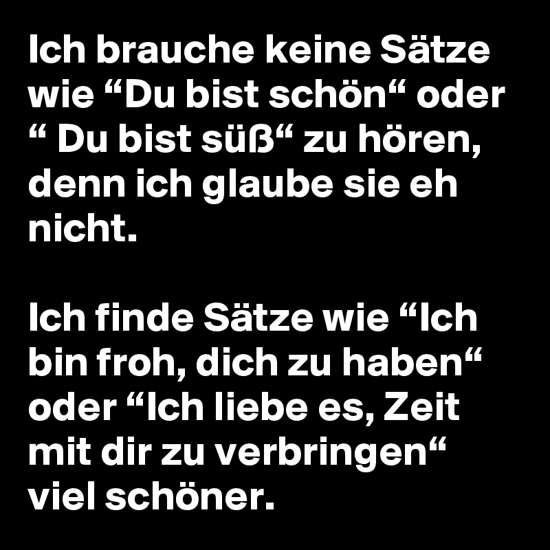 Ich brauche keine Sätze wie “Du bist schön“ oder “ Du bist süß“ zu hören, denn ich glaube sie eh nicht.

Ich finde Sätze wie “Ich bin froh, dich zu haben“ oder “Ich liebe es, Zeit mit dir zu verbringen“ viel schöner.