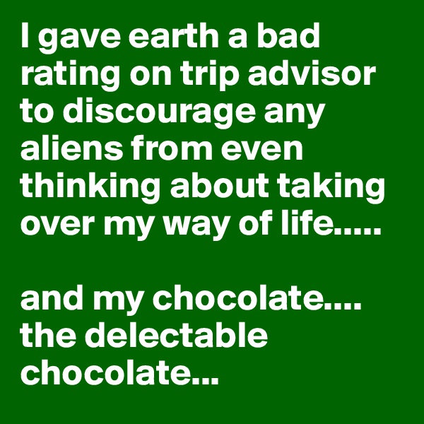 I gave earth a bad rating on trip advisor to discourage any aliens from even thinking about taking over my way of life.....

and my chocolate.... the delectable chocolate...