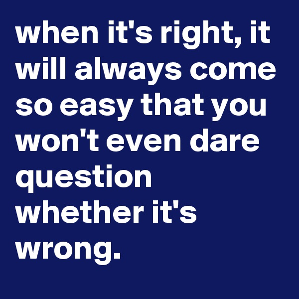when it's right, it will always come so easy that you won't even dare question whether it's wrong. 