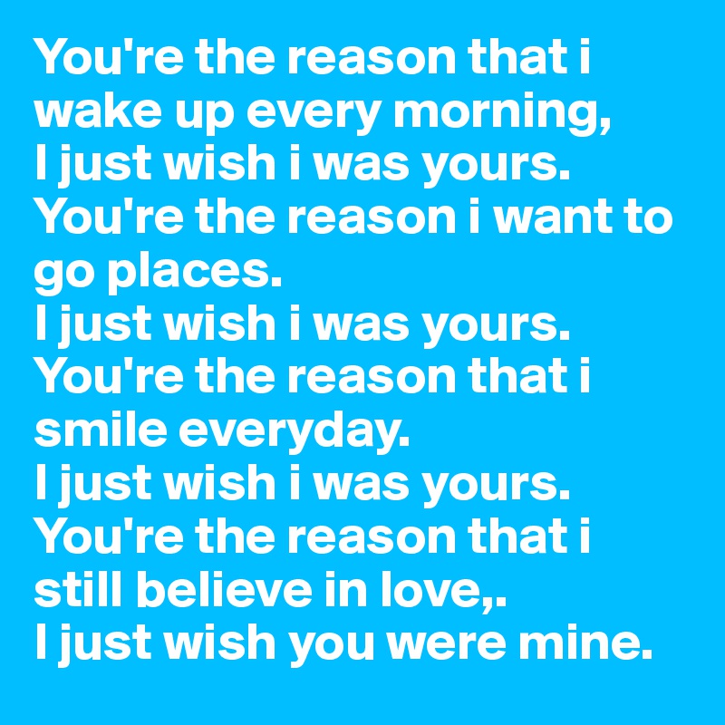 You're the reason that i wake up every morning, 
I just wish i was yours.
You're the reason i want to go places.
I just wish i was yours.
You're the reason that i smile everyday.
I just wish i was yours.
You're the reason that i still believe in love,.
I just wish you were mine.