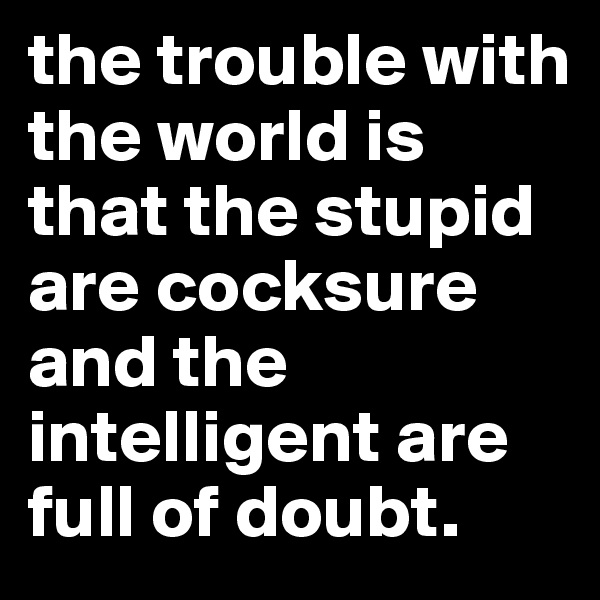 the trouble with the world is that the stupid are cocksure and the intelligent are full of doubt. 
