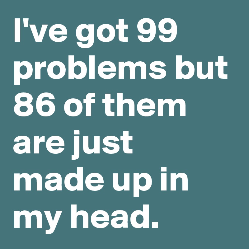 I've got 99 problems but 86 of them are just made up in my head.