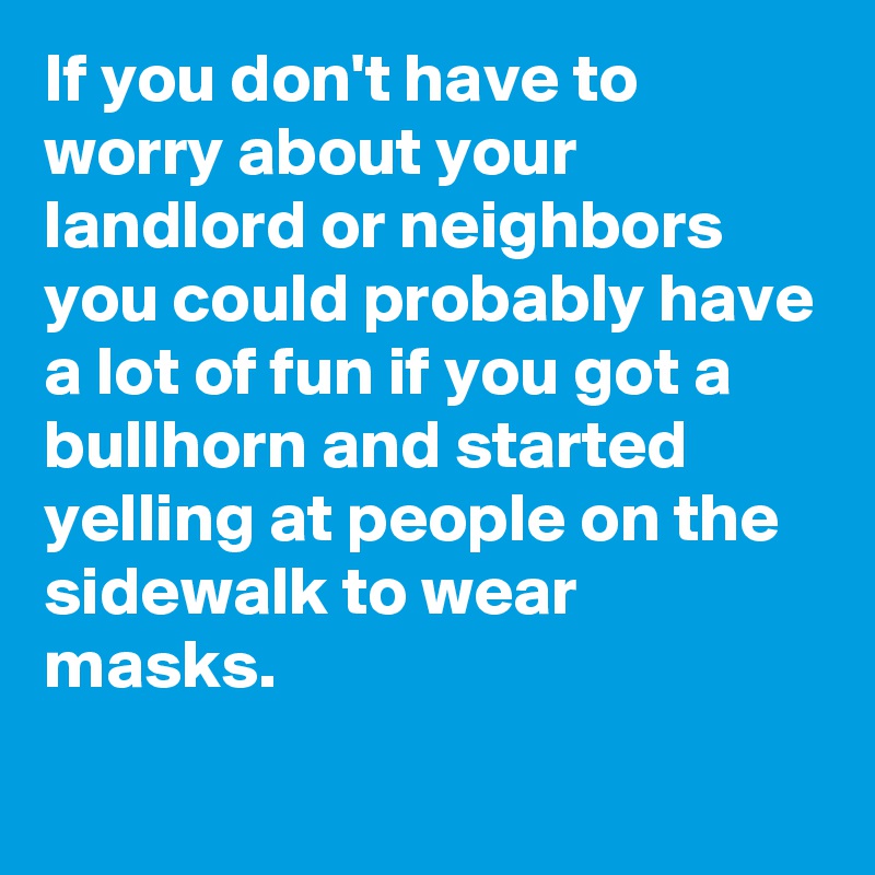 If you don't have to worry about your landlord or neighbors you could probably have a lot of fun if you got a bullhorn and started yelling at people on the sidewalk to wear masks.