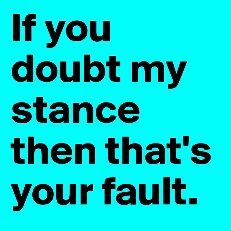 If you doubt my stance then that's your fault. 