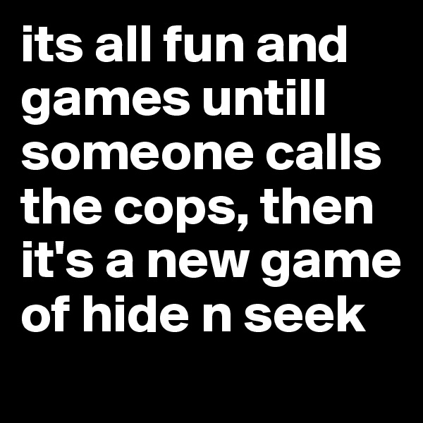 its all fun and games untill someone calls the cops, then it's a new game of hide n seek 