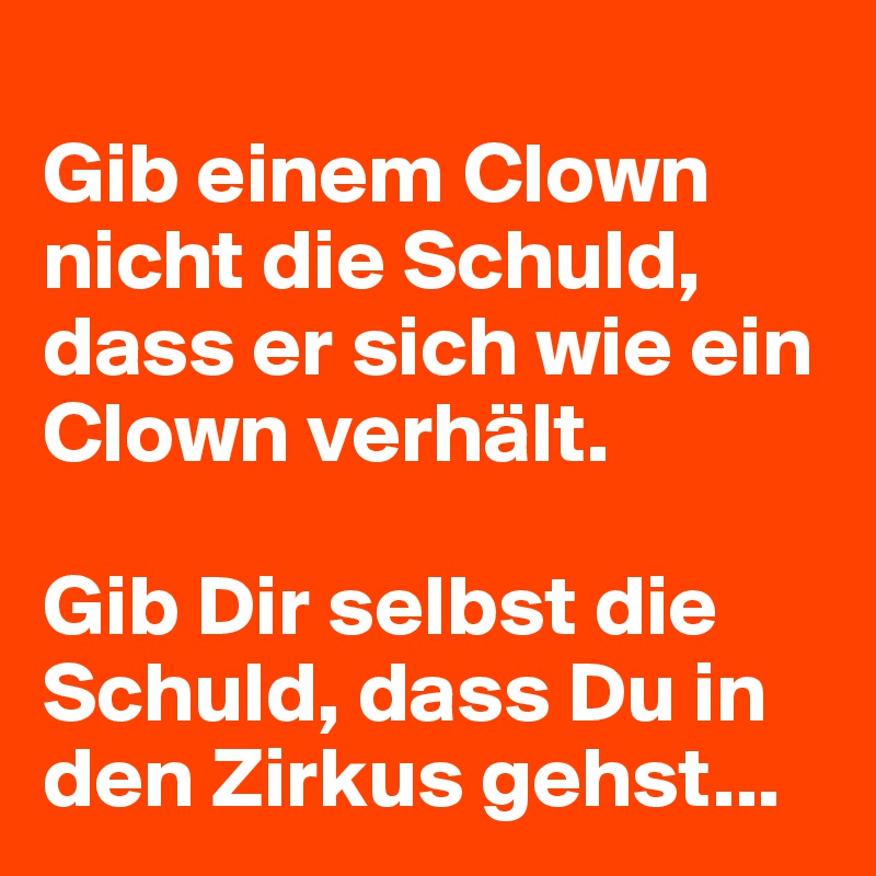 
Gib einem Clown nicht die Schuld, dass er sich wie ein Clown verhält.

Gib Dir selbst die Schuld, dass Du in den Zirkus gehst...