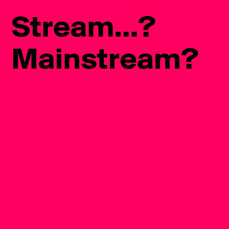 Stream...? Mainstream?