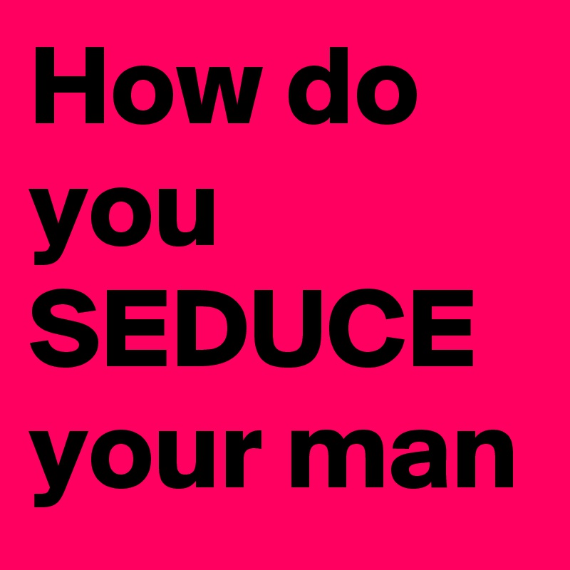 How do you SEDUCE your man 