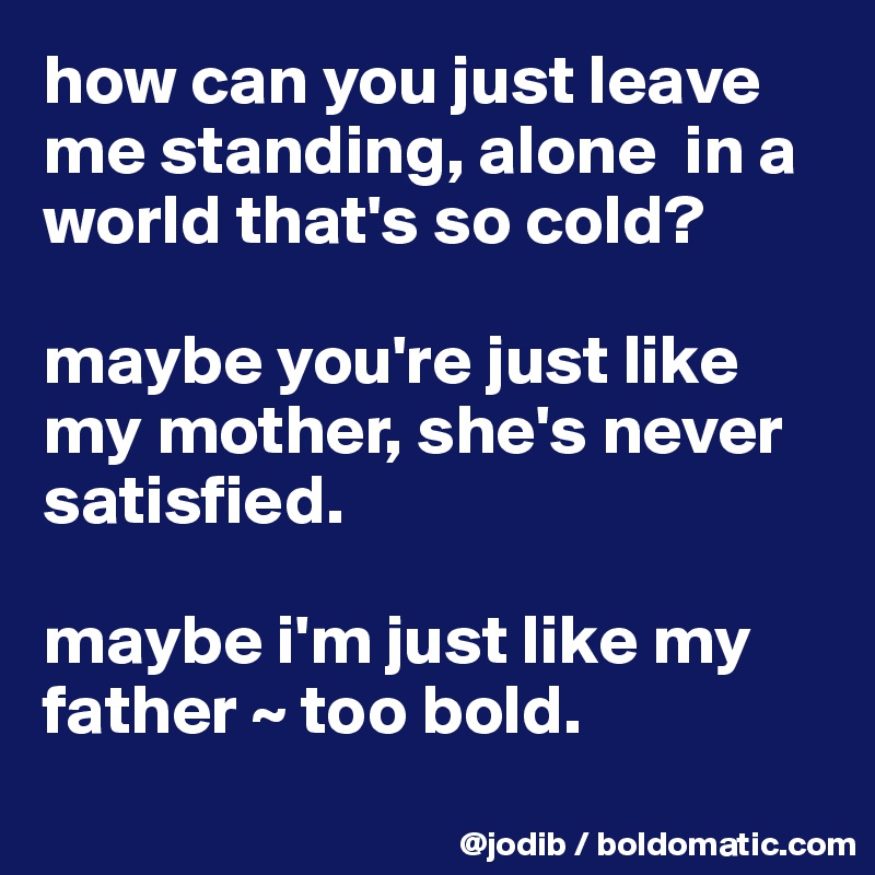 how can you just leave me standing, alone  in a world that's so cold? 

maybe you're just like my mother, she's never satisfied. 

maybe i'm just like my father ~ too bold.
