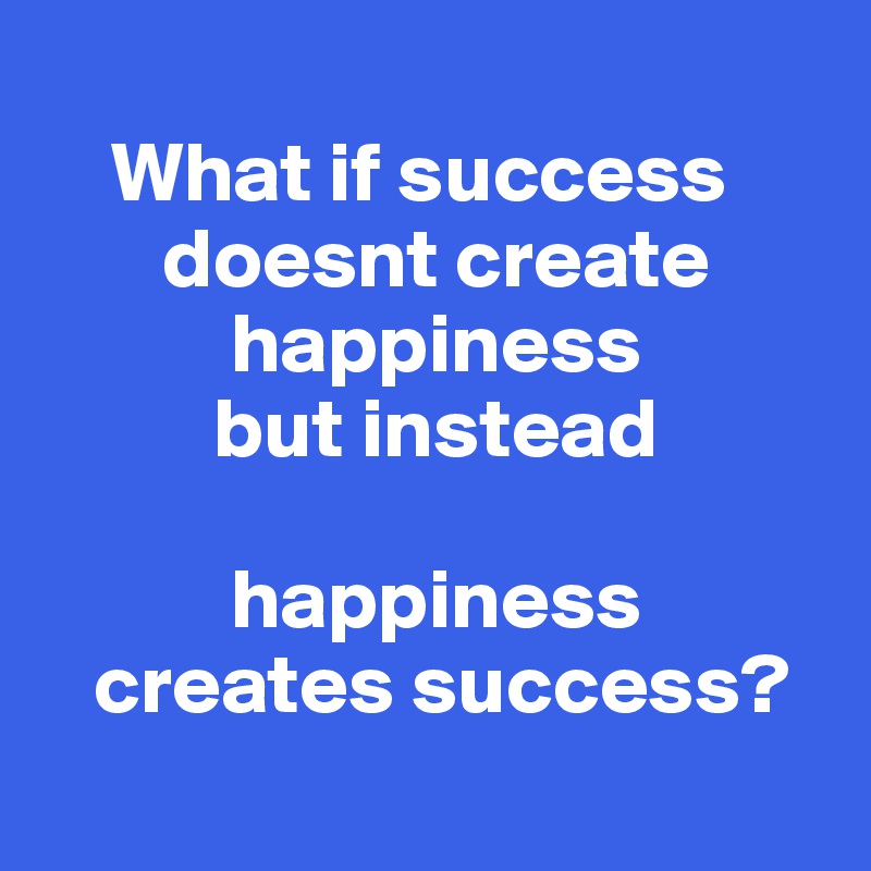 
    What if success        
       doesnt create   
           happiness 
          but instead      
              
           happiness 
   creates success?
