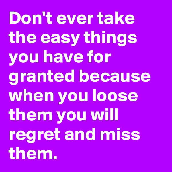Don't ever take the easy things you have for granted because when you loose them you will regret and miss them.