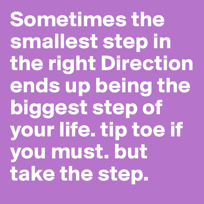 Sometimes the smallest step in the right Direction ends up being the biggest step of your life. tip toe if you must. but take the step.  